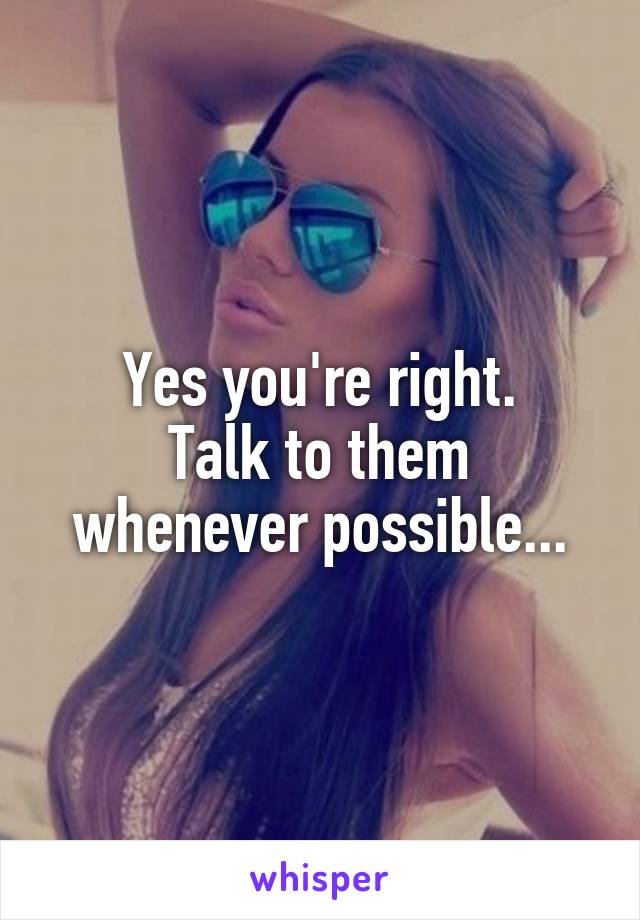 Yes you're right.
Talk to them whenever possible...