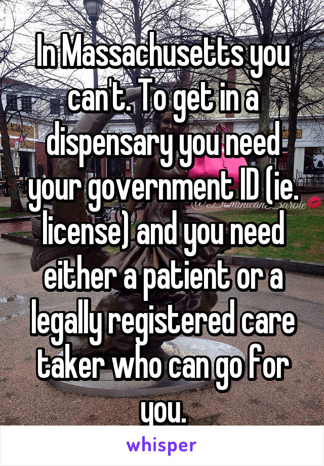 In Massachusetts you can't. To get in a dispensary you need your government ID (ie. license) and you need either a patient or a legally registered care taker who can go for you.