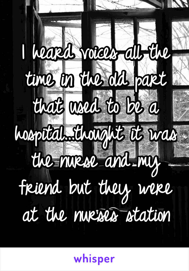 I heard voices all the time in the old part that used to be a hospital...thought it was the nurse and my friend but they were at the nurses station