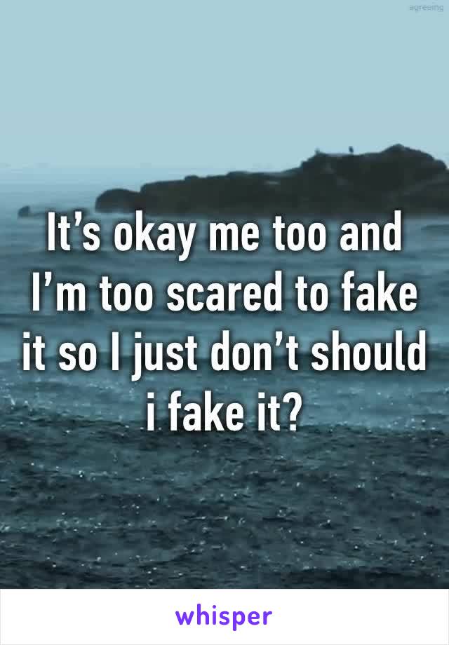 It’s okay me too and I’m too scared to fake it so I just don’t should i fake it?