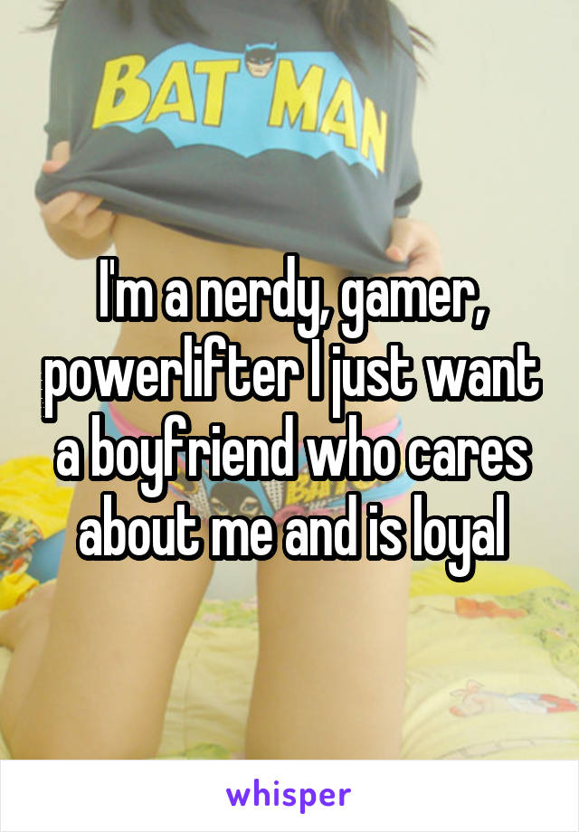 I'm a nerdy, gamer, powerlifter I just want a boyfriend who cares about me and is loyal