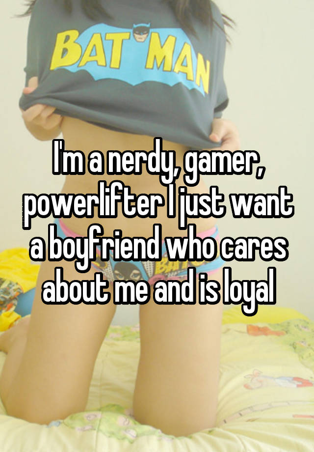 I'm a nerdy, gamer, powerlifter I just want a boyfriend who cares about me and is loyal