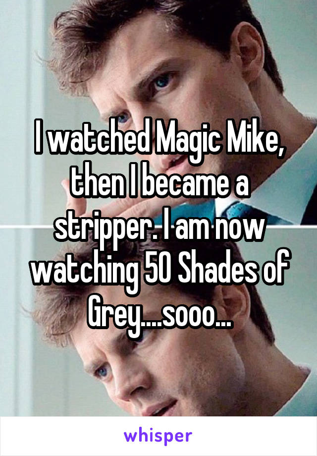 I watched Magic Mike, then I became a stripper. I am now watching 50 Shades of Grey....sooo...