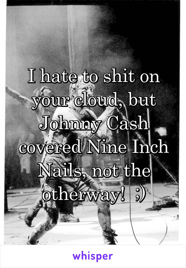 I hate to shit on your cloud, but Johnny Cash covered Nine Inch Nails, not the otherway!  ;)