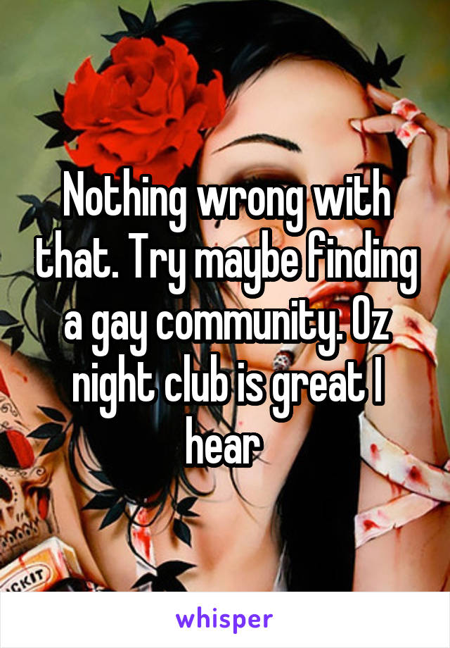 Nothing wrong with that. Try maybe finding a gay community. Oz night club is great I hear 