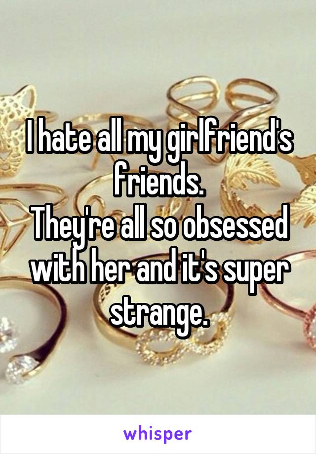 I hate all my girlfriend's friends.
They're all so obsessed with her and it's super strange.