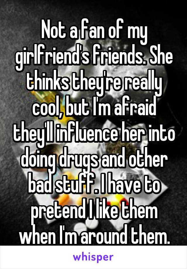 Not a fan of my girlfriend's friends. She thinks they're really cool, but I'm afraid they'll influence her into doing drugs and other bad stuff. I have to pretend I like them when I'm around them.