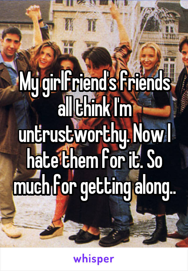 My girlfriend's friends all think I'm untrustworthy. Now I hate them for it. So much for getting along..