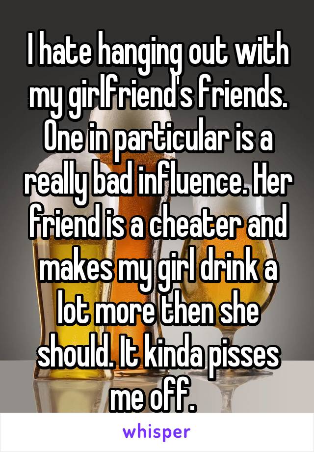 I hate hanging out with my girlfriend's friends. One in particular is a really bad influence. Her friend is a cheater and makes my girl drink a lot more then she should. It kinda pisses me off.  