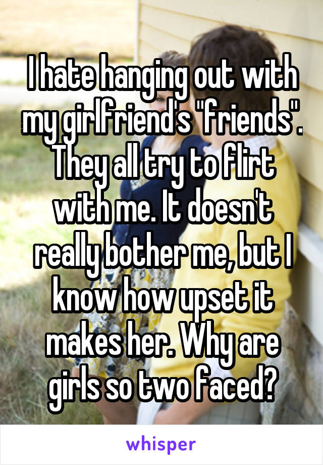 I hate hanging out with my girlfriend's "friends". They all try to flirt with me. It doesn't really bother me, but I know how upset it makes her. Why are girls so two faced?