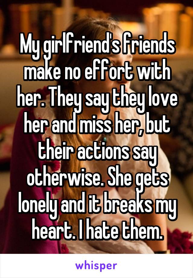 My girlfriend's friends make no effort with her. They say they love her and miss her, but their actions say otherwise. She gets lonely and it breaks my heart. I hate them.