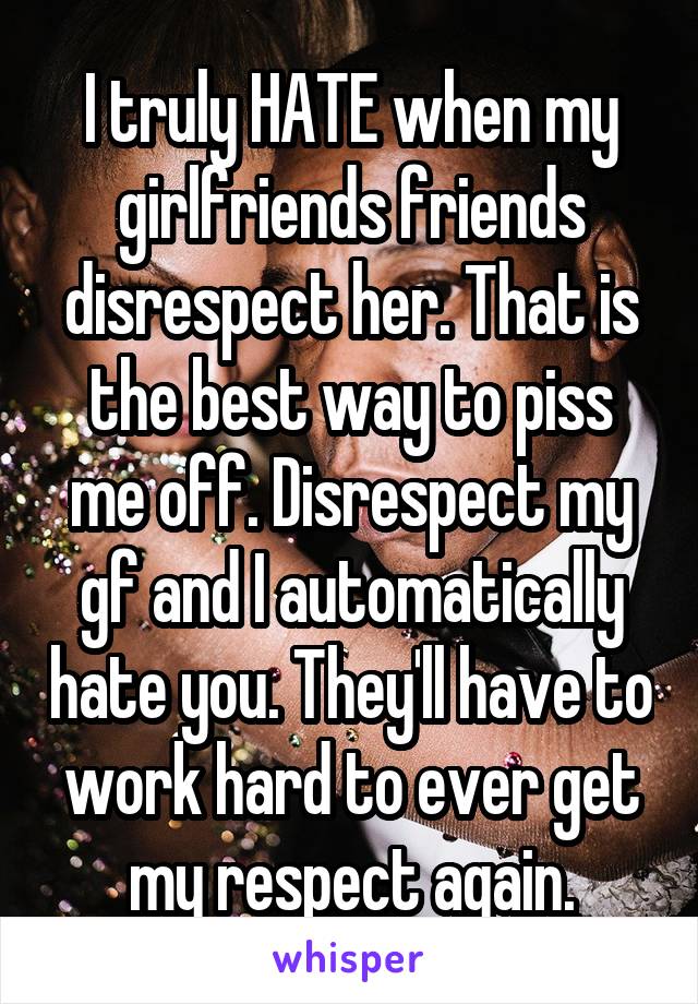I truly HATE when my girlfriends friends disrespect her. That is the best way to piss me off. Disrespect my gf and I automatically hate you. They'll have to work hard to ever get my respect again.
