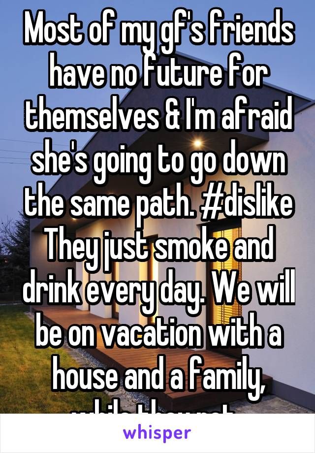 Most of my gf's friends have no future for themselves & I'm afraid she's going to go down the same path. #dislike They just smoke and drink every day. We will be on vacation with a house and a family, while they rot. 