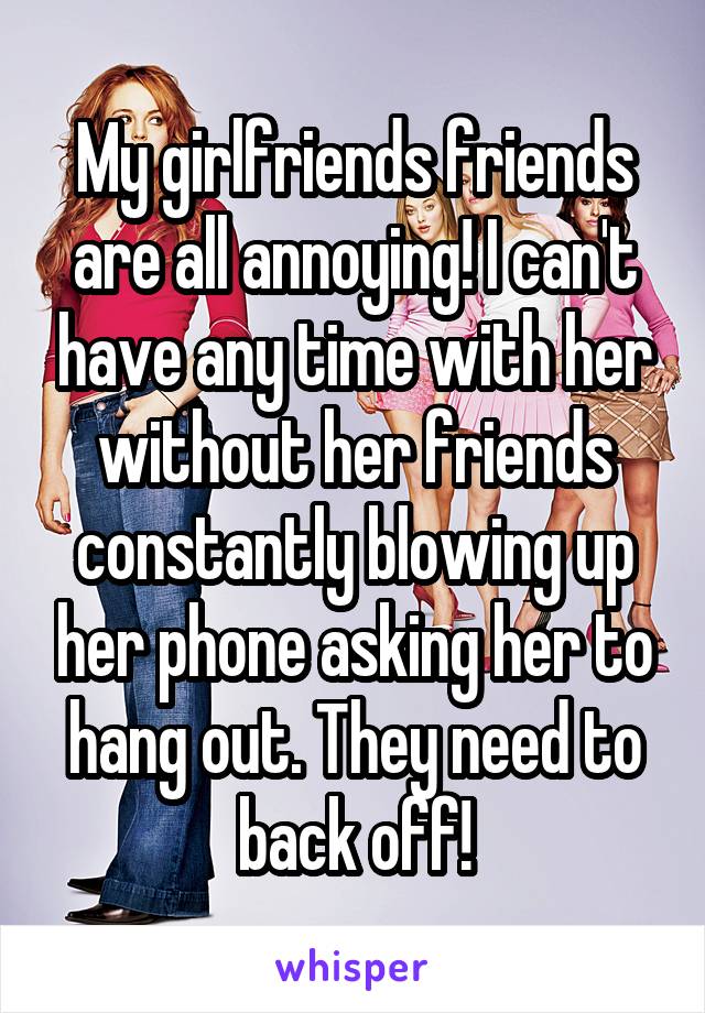 My girlfriends friends are all annoying! I can't have any time with her without her friends constantly blowing up her phone asking her to hang out. They need to back off!