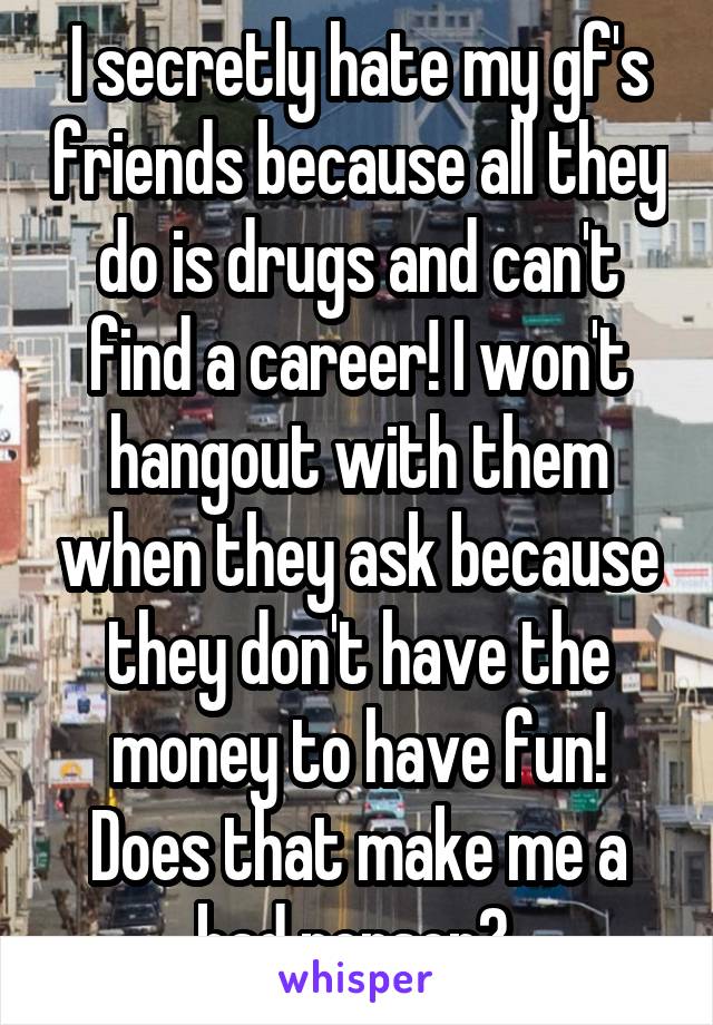 I secretly hate my gf's friends because all they do is drugs and can't find a career! I won't hangout with them when they ask because they don't have the money to have fun! Does that make me a bad person? 