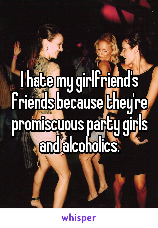 I hate my girlfriend's friends because they're promiscuous party girls and alcoholics.