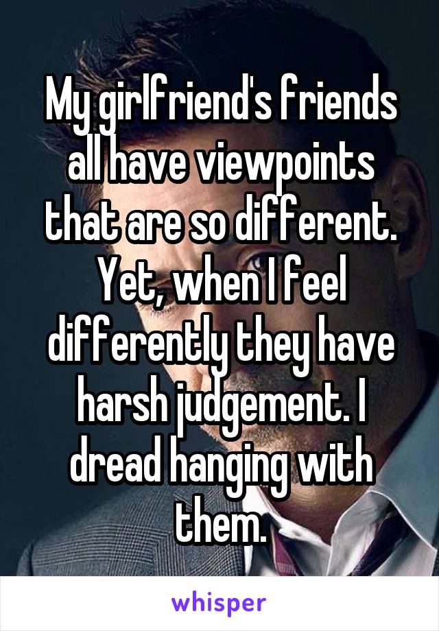 My girlfriend's friends all have viewpoints that are so different. Yet, when I feel differently they have harsh judgement. I dread hanging with them.