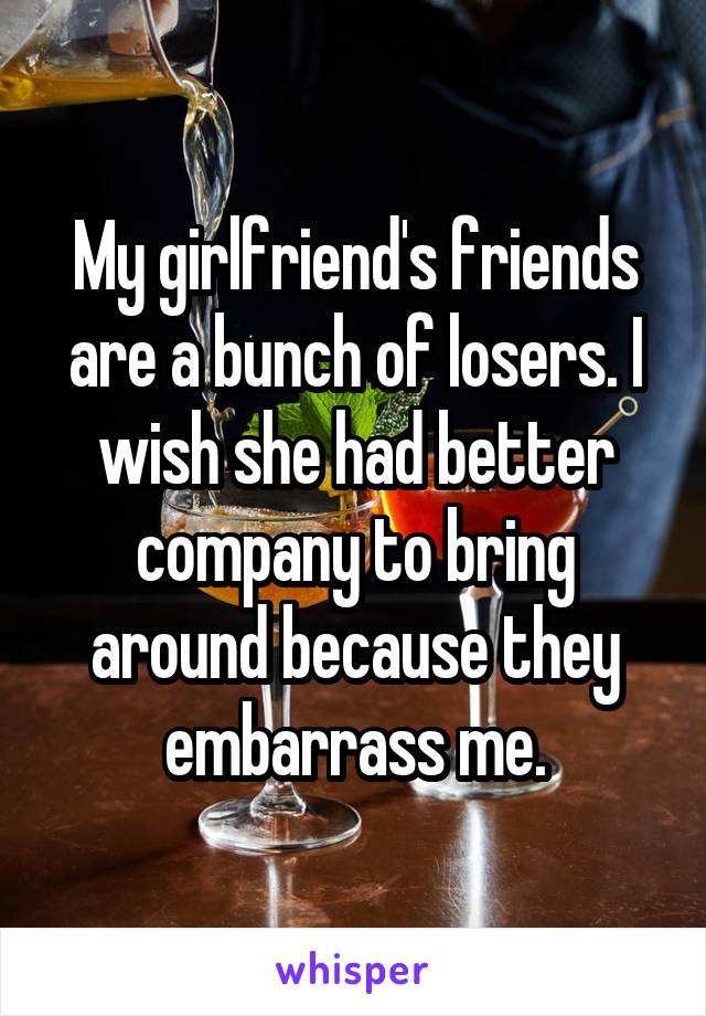 My girlfriend's friends are a bunch of losers. I wish she had better company to bring around because they embarrass me.