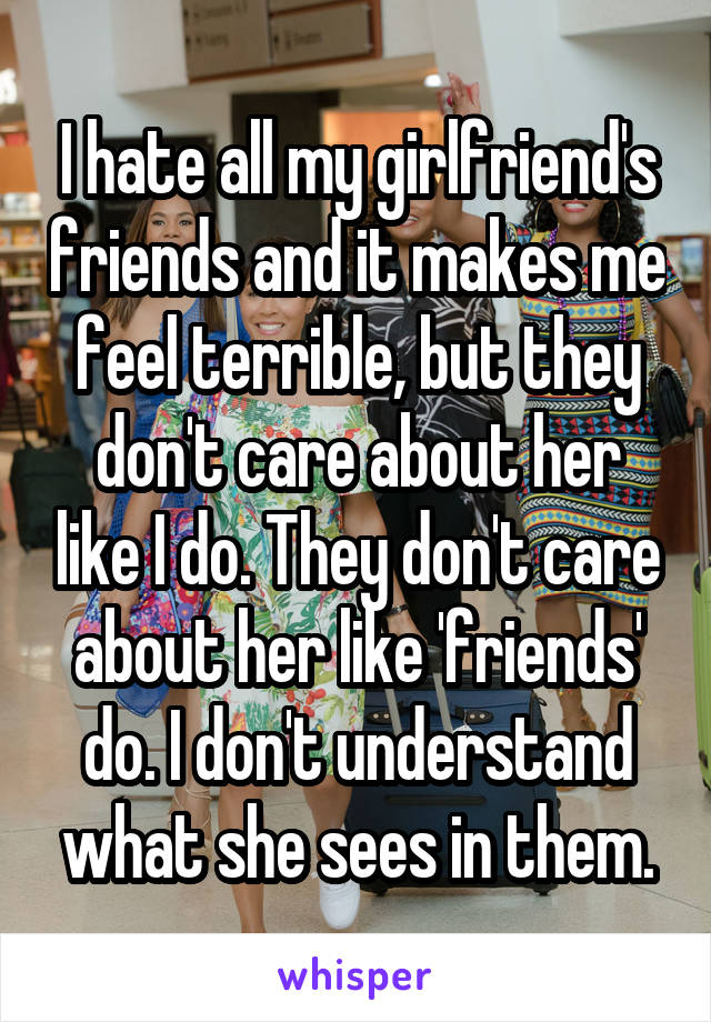 I hate all my girlfriend's friends and it makes me feel terrible, but they don't care about her like I do. They don't care about her like 'friends' do. I don't understand what she sees in them.