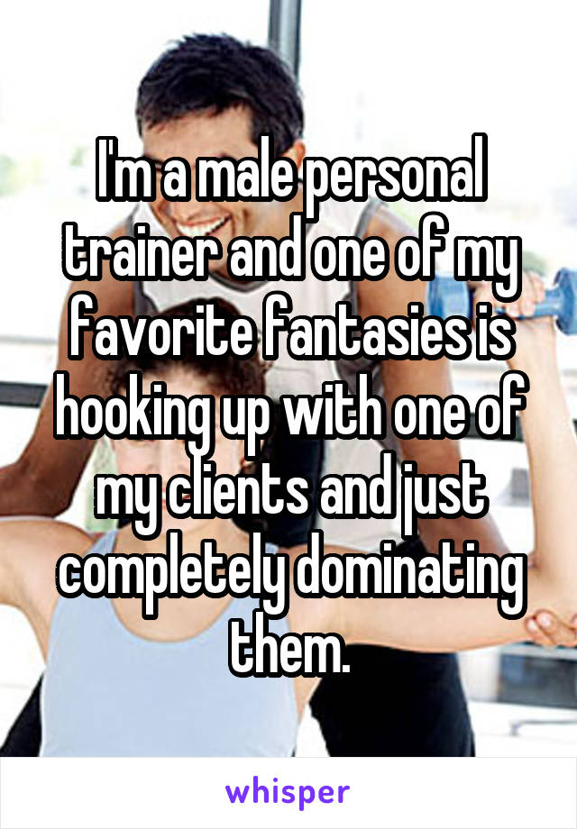 I'm a male personal trainer and one of my favorite fantasies is hooking up with one of my clients and just completely dominating them.