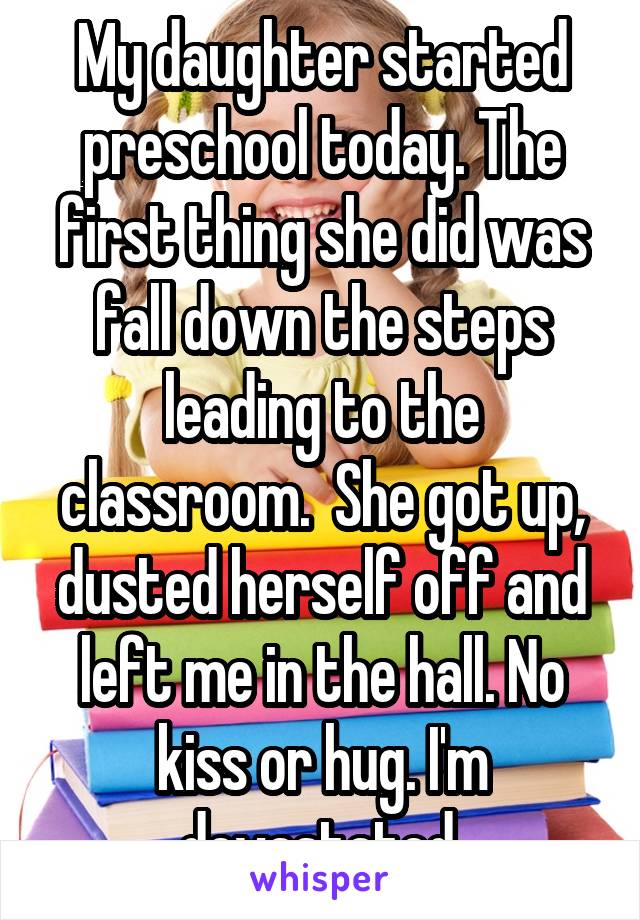 My daughter started preschool today. The first thing she did was fall down the steps leading to the classroom.  She got up, dusted herself off and left me in the hall. No kiss or hug. I'm devastated.