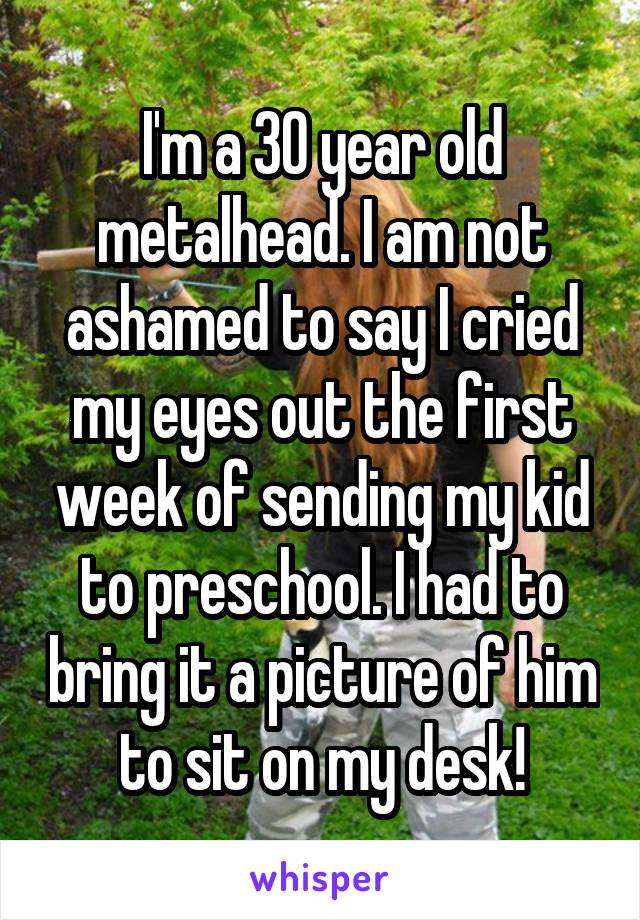 I'm a 30 year old metalhead. I am not ashamed to say I cried my eyes out the first week of sending my kid to preschool. I had to bring it a picture of him to sit on my desk!