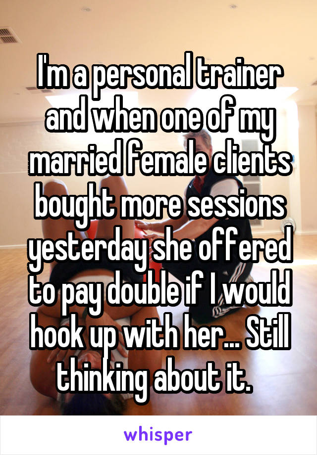 I'm a personal trainer and when one of my married female clients bought more sessions yesterday she offered to pay double if I would hook up with her... Still thinking about it.  