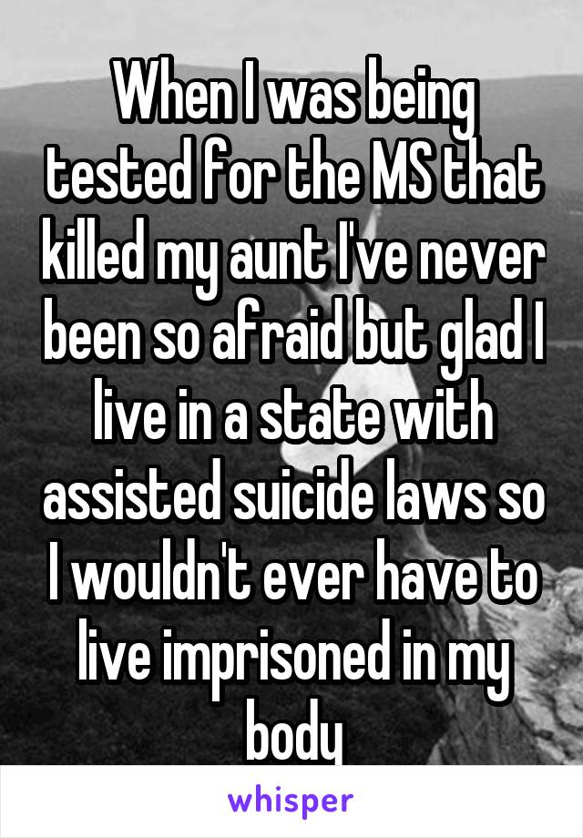 When I was being tested for the MS that killed my aunt I've never been so afraid but glad I live in a state with assisted suicide laws so I wouldn't ever have to live imprisoned in my body