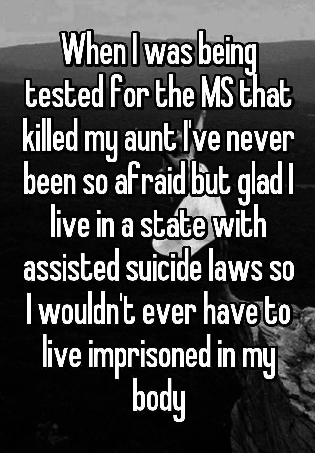 When I was being tested for the MS that killed my aunt I've never been so afraid but glad I live in a state with assisted suicide laws so I wouldn't ever have to live imprisoned in my body