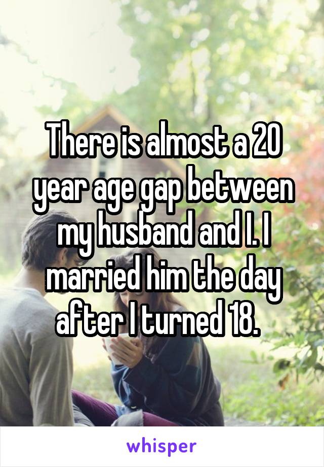 There is almost a 20 year age gap between my husband and I. I married him the day after I turned 18.  