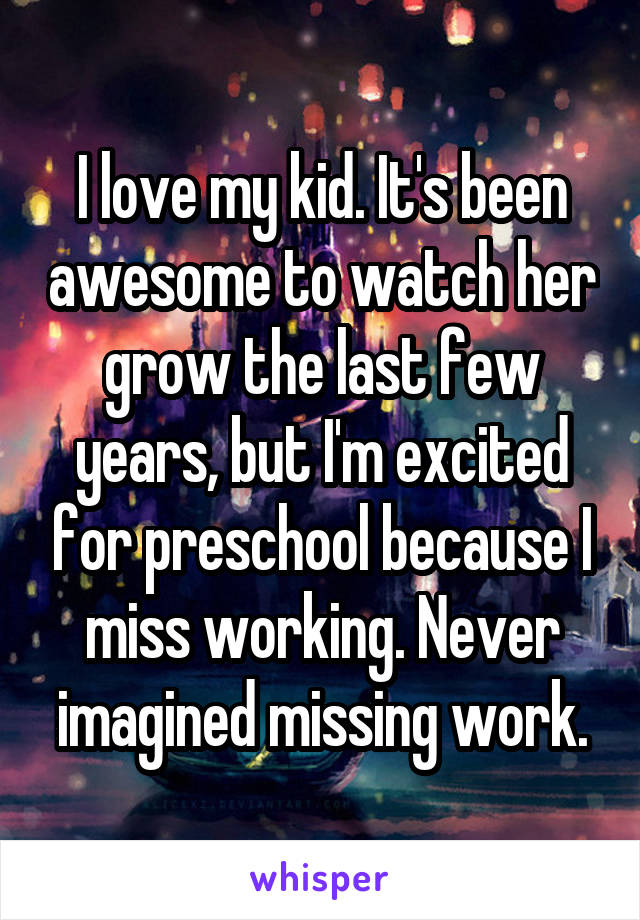 I love my kid. It's been awesome to watch her grow the last few years, but I'm excited for preschool because I miss working. Never imagined missing work.
