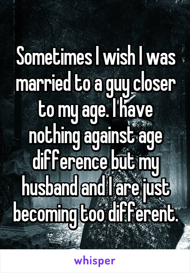 Sometimes I wish I was married to a guy closer to my age. I have nothing against age difference but my husband and I are just becoming too different.