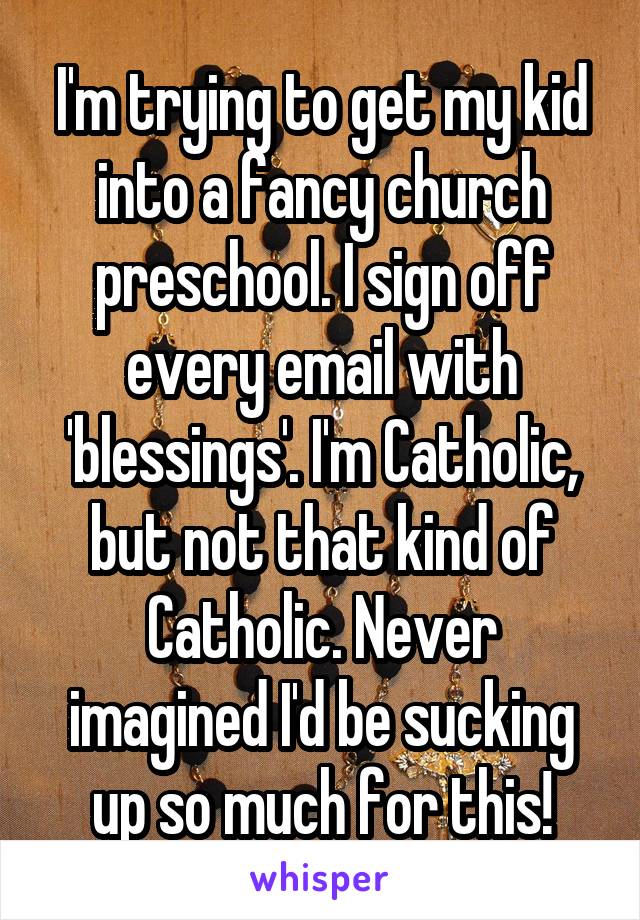 I'm trying to get my kid into a fancy church preschool. I sign off every email with 'blessings'. I'm Catholic, but not that kind of Catholic. Never imagined I'd be sucking up so much for this!