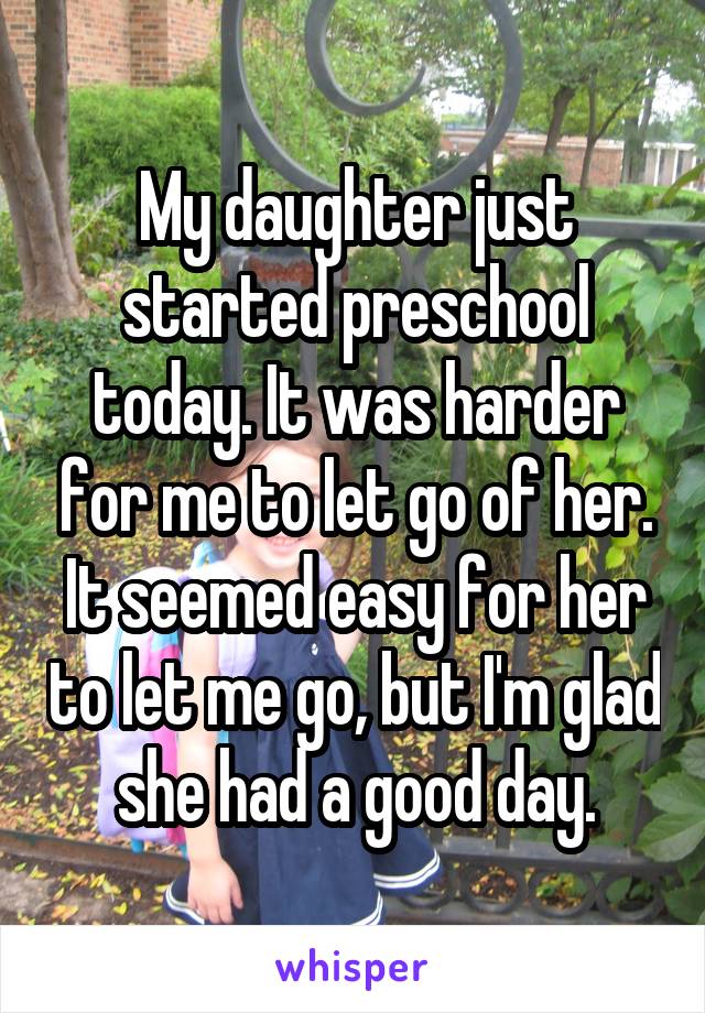 My daughter just started preschool today. It was harder for me to let go of her. It seemed easy for her to let me go, but I'm glad she had a good day.