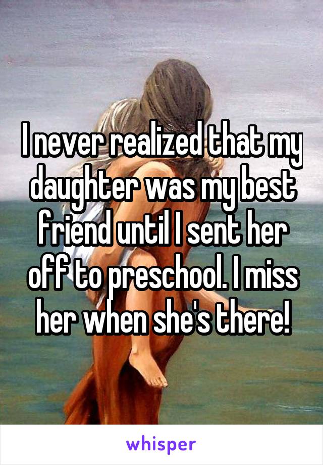 I never realized that my daughter was my best friend until I sent her off to preschool. I miss her when she's there!