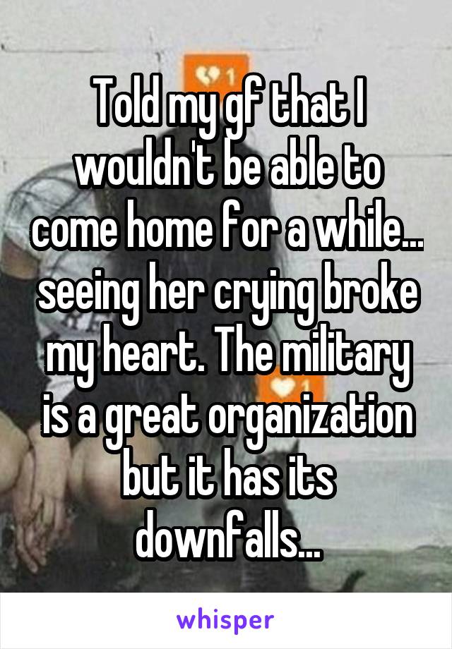 Told my gf that I wouldn't be able to come home for a while... seeing her crying broke my heart. The military is a great organization but it has its downfalls...
