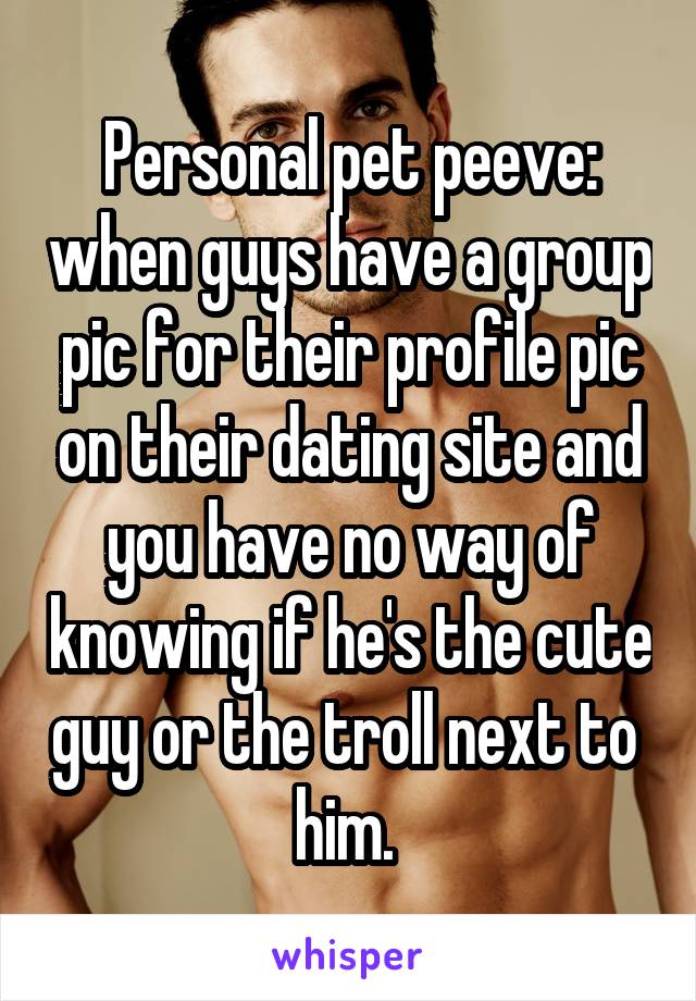 Personal pet peeve: when guys have a group pic for their profile pic on their dating site and you have no way of knowing if he's the cute guy or the troll next to 
him. 