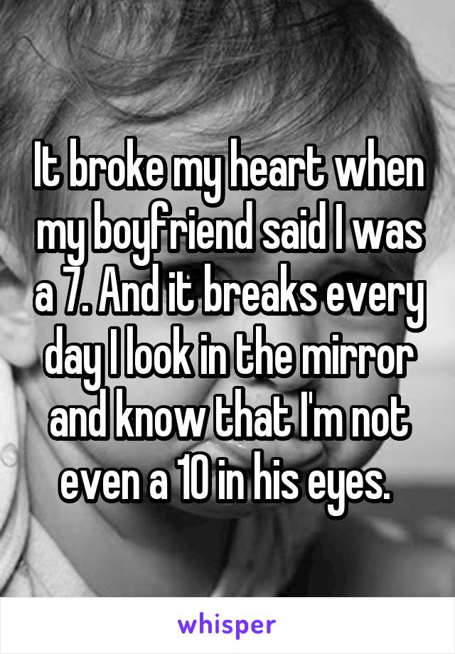 It broke my heart when my boyfriend said I was a 7. And it breaks every day I look in the mirror and know that I'm not even a 10 in his eyes. 