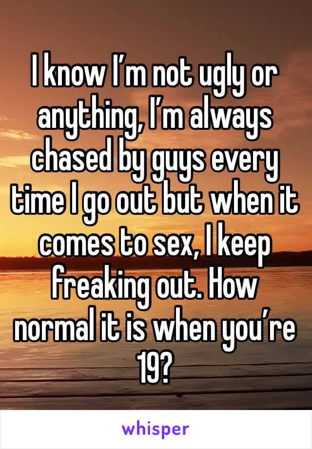 I know I’m not ugly or anything, I’m always chased by guys every time I go out but when it comes to sex, I keep freaking out. How normal it is when you’re 19?