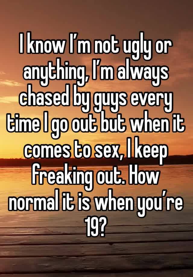 I know I’m not ugly or anything, I’m always chased by guys every time I go out but when it comes to sex, I keep freaking out. How normal it is when you’re 19?