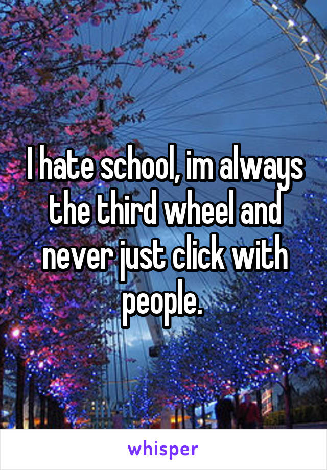 I hate school, im always the third wheel and never just click with people. 