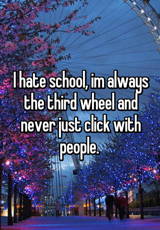 I hate school, im always the third wheel and never just click with people. 