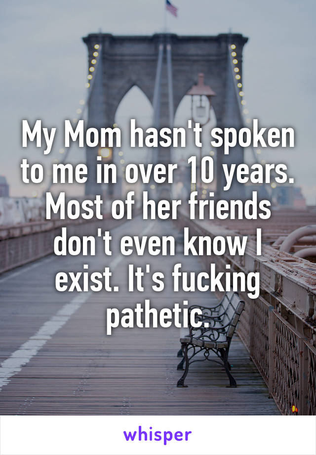 My Mom hasn't spoken to me in over 10 years. Most of her friends don't even know I exist. It's fucking pathetic.