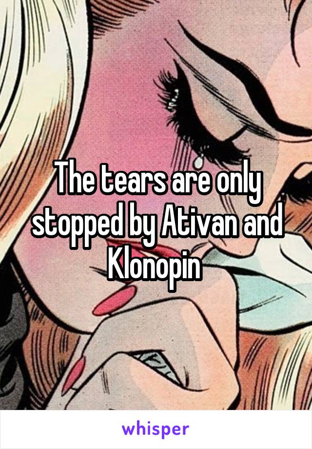 The tears are only stopped by Ativan and Klonopin 