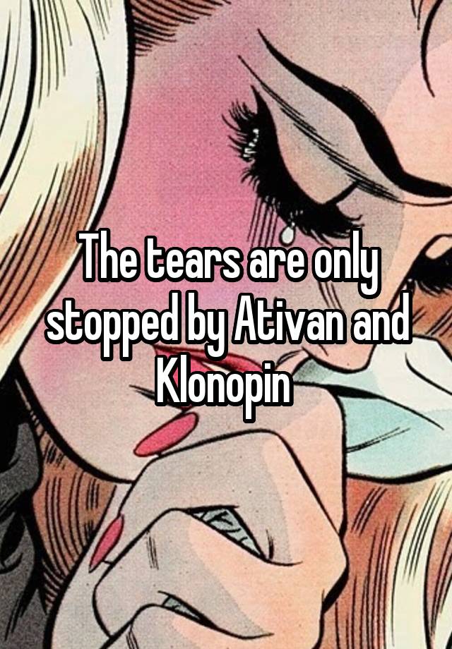 The tears are only stopped by Ativan and Klonopin 