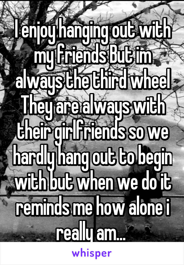 I enjoy hanging out with my friends But im always the third wheel They are always with their girlfriends so we hardly hang out to begin with but when we do it reminds me how alone i really am... 