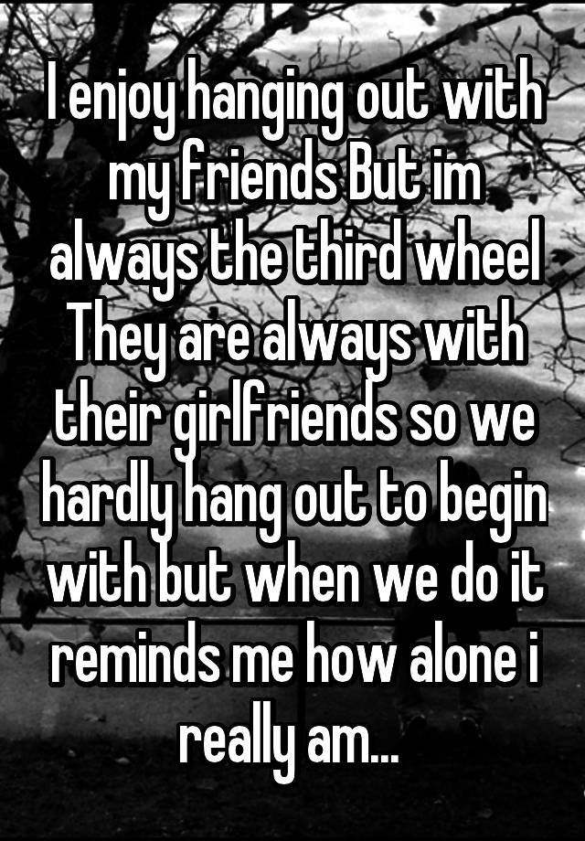 I enjoy hanging out with my friends But im always the third wheel They are always with their girlfriends so we hardly hang out to begin with but when we do it reminds me how alone i really am... 