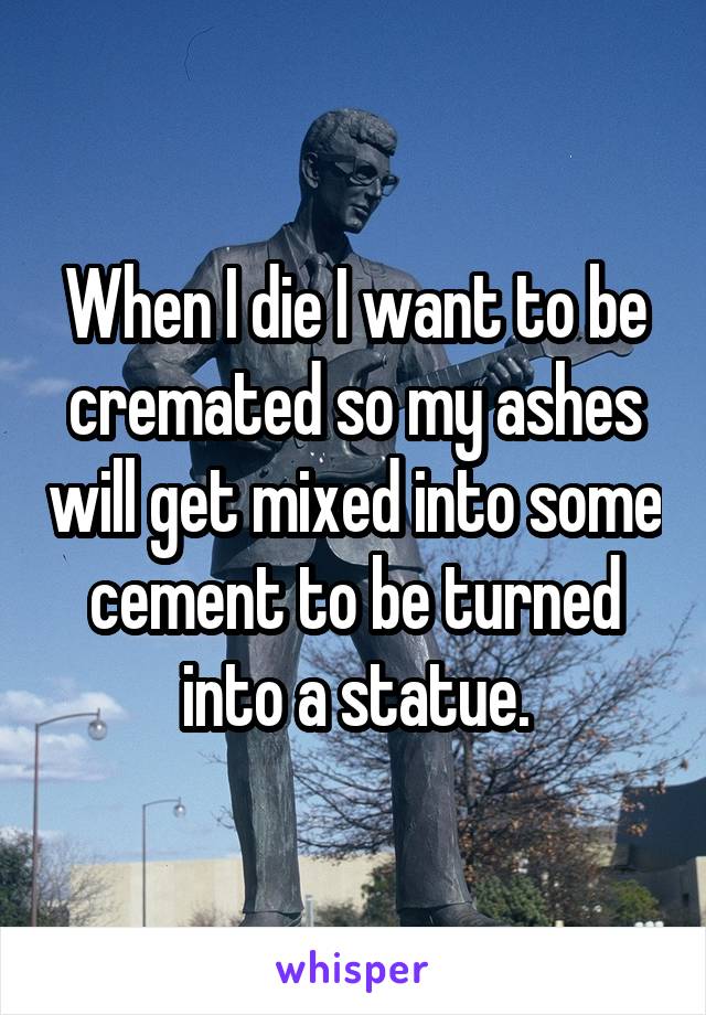 When I die I want to be cremated so my ashes will get mixed into some cement to be turned into a statue.