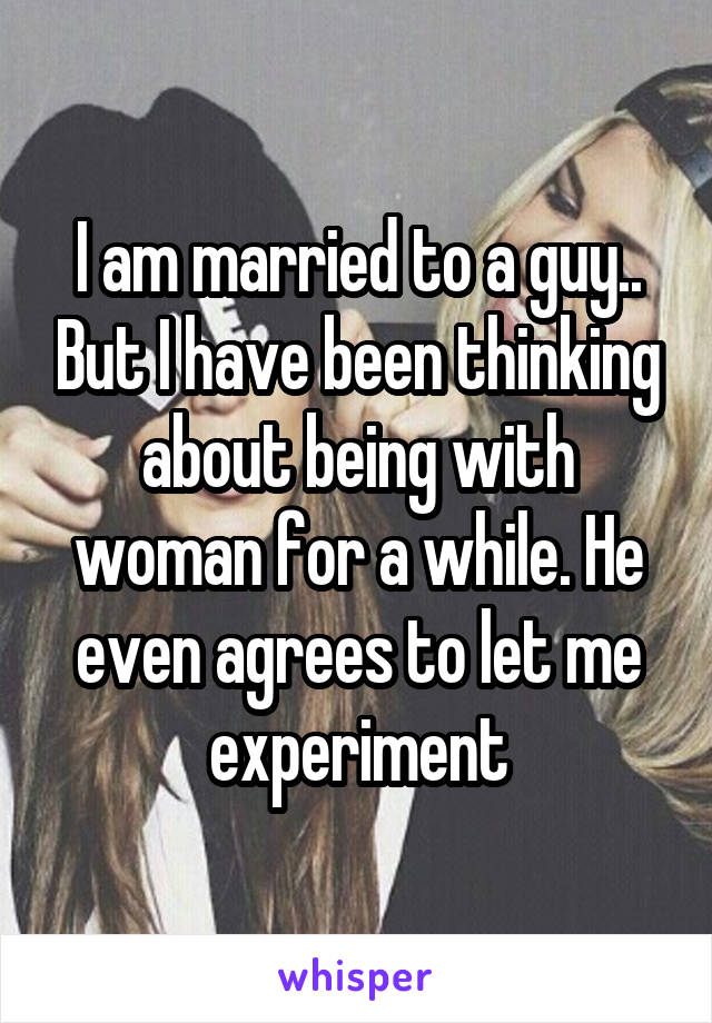 I am married to a guy.. But I have been thinking about being with woman for a while. He even agrees to let me experiment