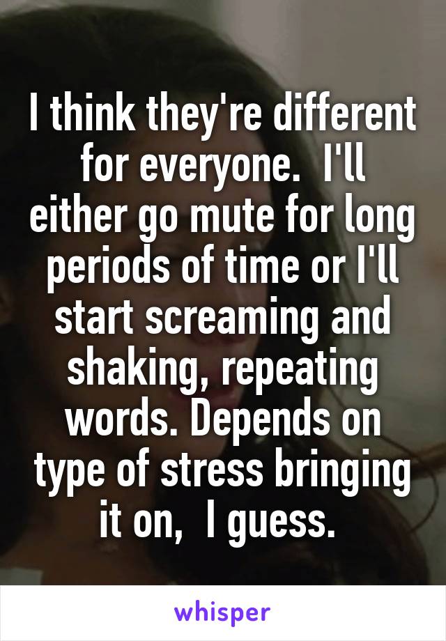 I think they're different for everyone.  I'll either go mute for long periods of time or I'll start screaming and shaking, repeating words. Depends on type of stress bringing it on,  I guess. 
